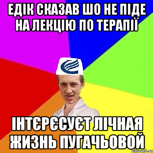 Едік сказав шо не піде на лекцію по терапії Інтєрєсуєт лічная жизнь Пугачьовой