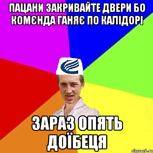 пацани закривайте двери бо комєнда ганяє по калідорі зараз опять доїбеця