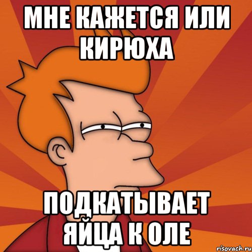 Мне кажется или Кирюха подкатывает яйца к Оле, Мем Мне кажется или (Фрай Футурама)