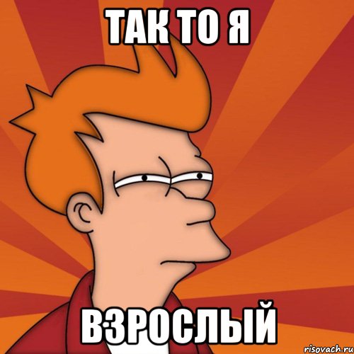 Так то я ВЗРОСЛЫЙ