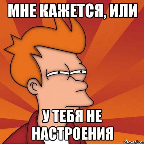 Мне кажется, или у тебя не настроения, Мем Мне кажется или (Фрай Футурама)