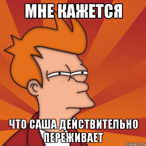 Мне кажется Что Саша действительно переживает, Мем Мне кажется или (Фрай Футурама)