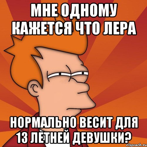 мне одному кажется что Лера нормально весит для 13 летней девушки?, Мем Мне кажется или (Фрай Футурама)