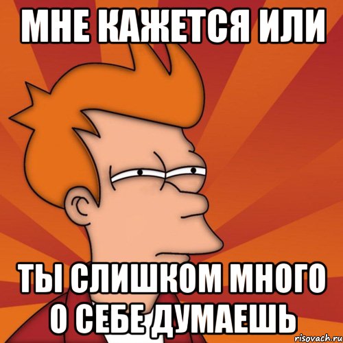 Мне кажется или ты слишком много о себе думаешь