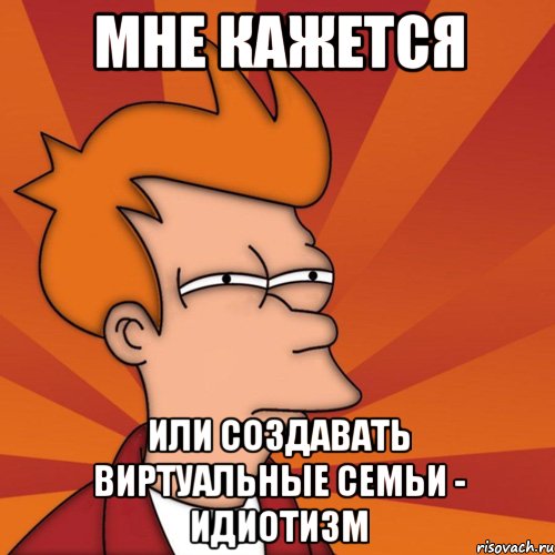 мне кажется или создавать виртуальные семьи - идиотизм