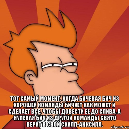  Тот самый момент, когда бичевая бич из хорошей команды бичует как может и сделает все, чтобы довести ее до слива, а нулевая бич из другой команды свято верит в свой скилл-анксилл.