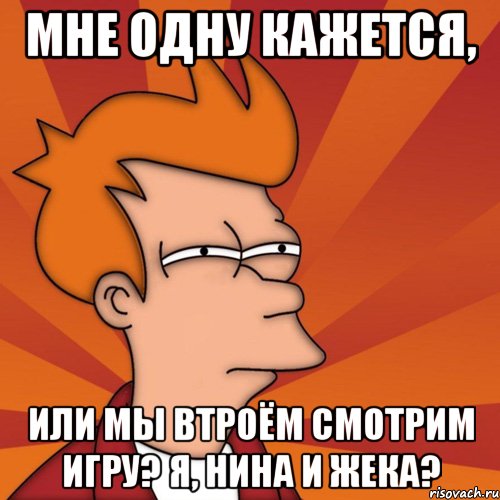 Мне одну кажется, или мы втроём смотрим игру? Я, Нина и Жека?