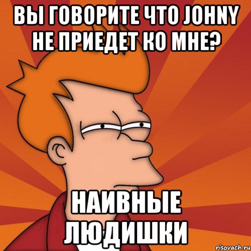 Вы говорите что Johny не приедет ко мне? наивные людишки