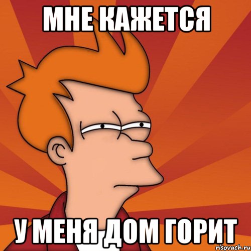 мне кажется у меня дом горит