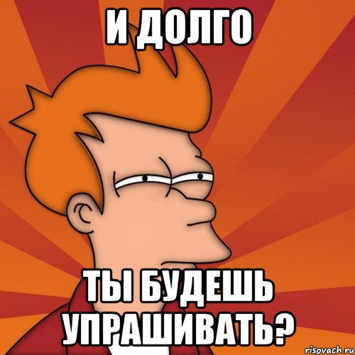 и долго ты будешь упрашивать?