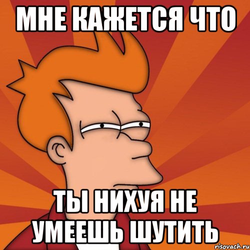 Мне кажется что Ты нихуя не умеешь шутить