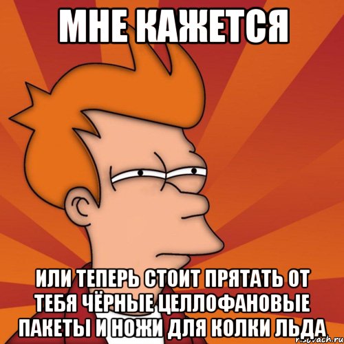Мне кажется или теперь стоит прятать от тебя чёрные целлофановые пакеты и ножи для колки льда