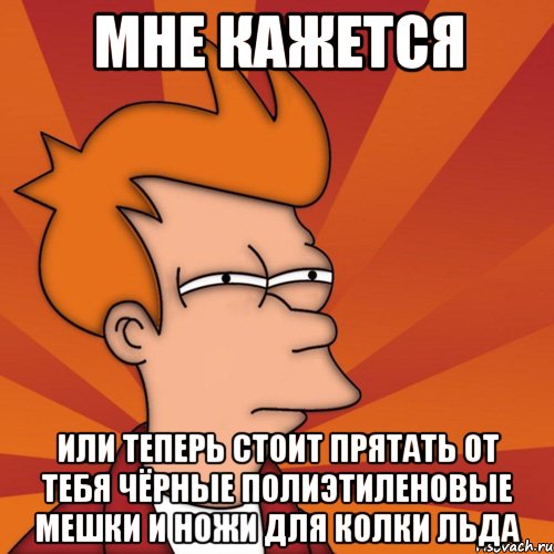 Мне кажется или теперь стоит прятать от тебя чёрные полиэтиленовые мешки и ножи для колки льда