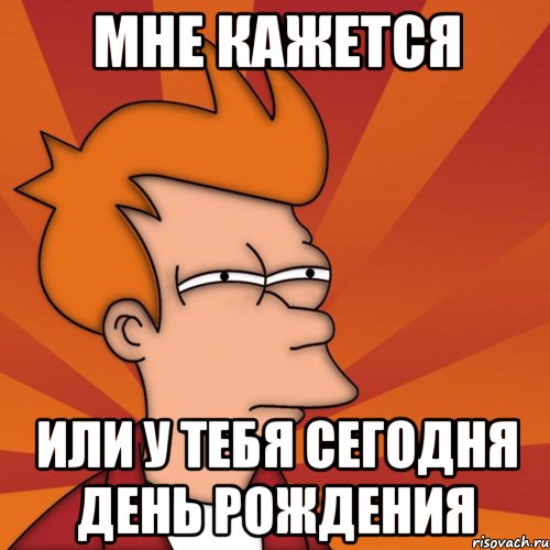 Мне кажется или у тебя сегодня день рождения