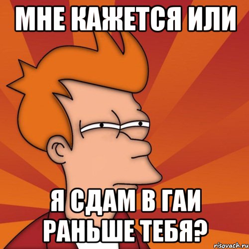 Мне кажется или я сдам в ГАИ раньше тебя?