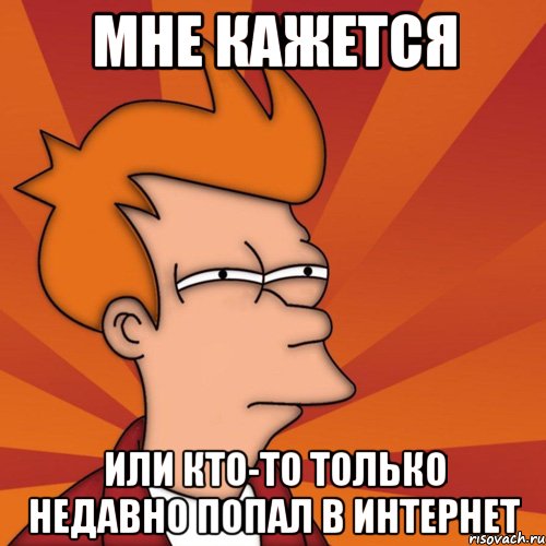 мне кажется или кто-то только недавно попал в интернет