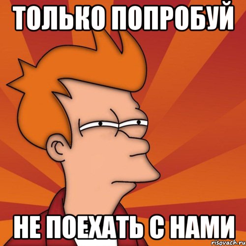 Только попробуй не поехать с нами