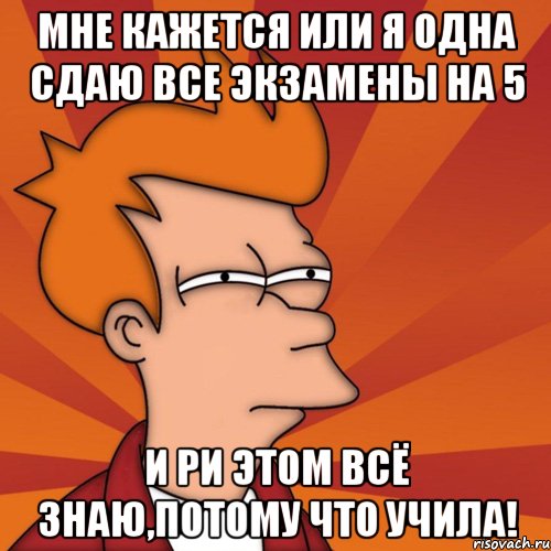 Мне кажется или я одна сдаю все экзамены на 5 и ри этом всё знаю,потому что учила!