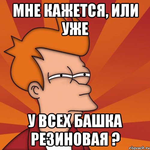 Мне кажется, или уже у всех башка резиновая ?