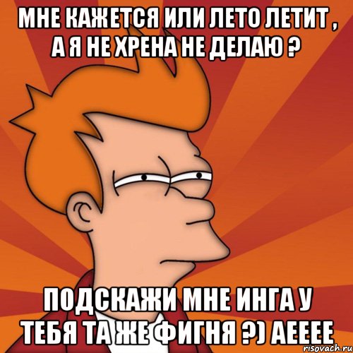 мне кажется или лето летит , а я не хрена не делаю ? подскажи мне инга у тебя та же фигня ?) Аееее