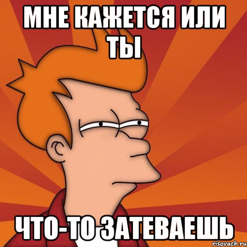 Мне кажется или ты что-то затеваешь