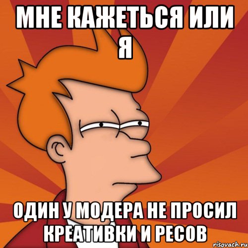 Мне кажеться или я один у модера не просил креативки и ресов