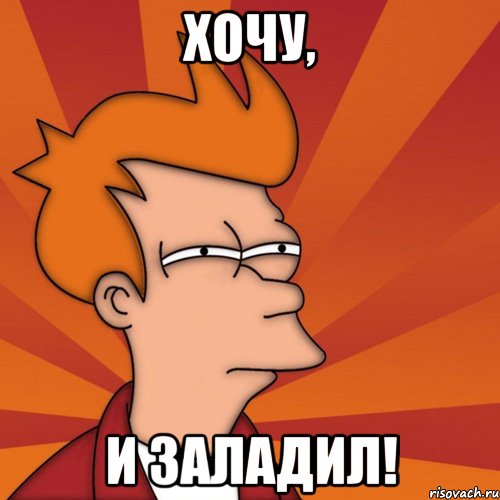 Хочу, и заладил!
