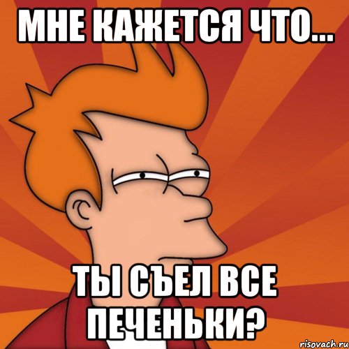 Мне кажется что... Ты съел все печеньки?