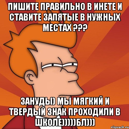 ПИШИТЕ ПРАВИЛЬНО В ИНЕТЕ И СТАВИТЕ ЗАПЯТЫЕ В НУЖНЫХ МЕСТАХ ??? ЗАНУДЫ) МЫ МЯГКИЙ И ТВЕРДЫЙ ЗНАК ПРОХОДИЛИ В ШКОЛЕ)))))БЛ)))