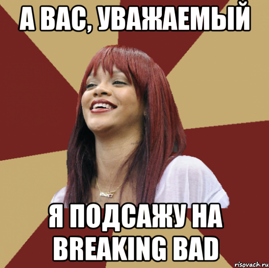 а вас, уважаемый я подсажу на breaking bad