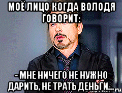 моё лицо когда Володя говорит: - Мне ничего не нужно дарить, не трать деньги...