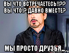 вы что встречаетесь!!?? вы что!? давно вместе? мы просто друзья...
