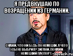 Я предвкушаю по возращении из Германии. Скажи, что ни будь по немецки. А чего усы не выбрил? Зигани. Покажи немецкий паспорт.