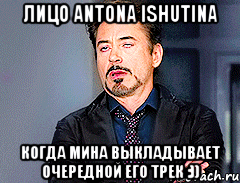 Лицо Antonа Ishutinа когда Мина выкладывает очередной его трек :))