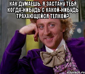 как думаешь, я застану тебя когда-нибудь с какой-нибудь трахающейся телкой? , Мем мое лицо