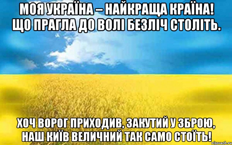 МОЯ УКРАЇНА – НАЙКРАЩА КРАЇНА! ЩО ПРАГЛА ДО ВОЛІ БЕЗЛІЧ СТОЛІТЬ. ХОЧ ВОРОГ ПРИХОДИВ, ЗАКУТИЙ У ЗБРОЮ, НАШ КИЇВ ВЕЛИЧНИЙ ТАК САМО СТОЇТЬ!