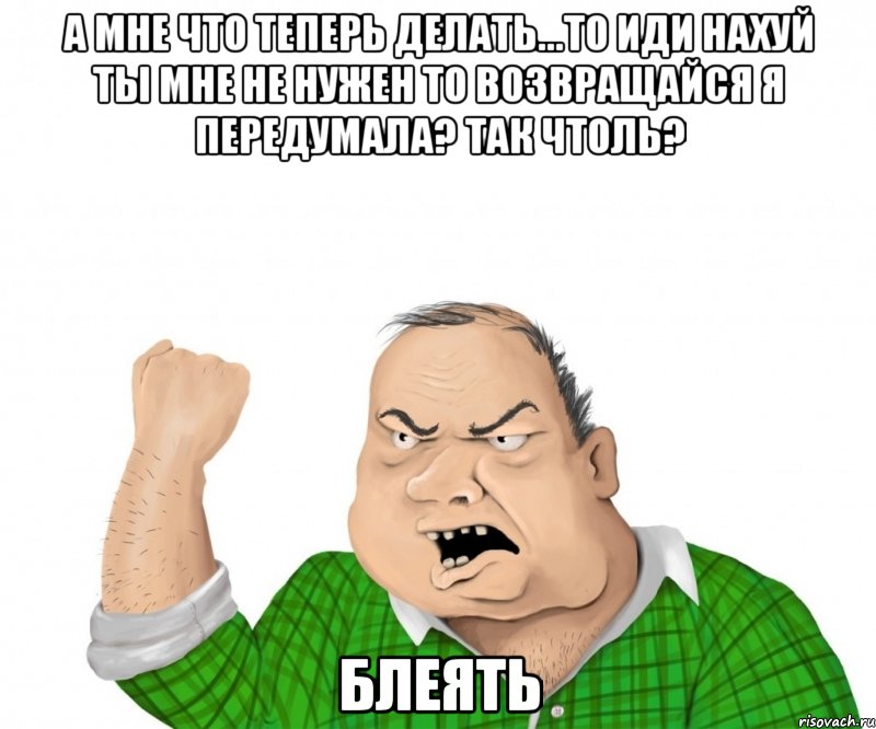 А мне что теперь делать...то иди нахуй ты мне не нужен то возвращайся я передумала? Так чтоль? Блеять, Мем мужик