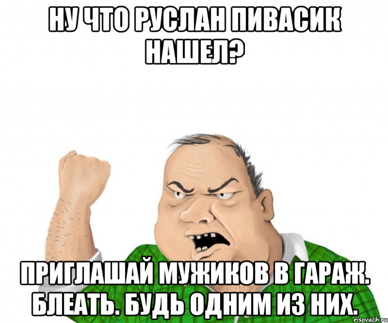 Ну что Руслан пивасик нашел? Приглашай мужиков в гараж. Блеать. Будь одним из них., Мем мужик