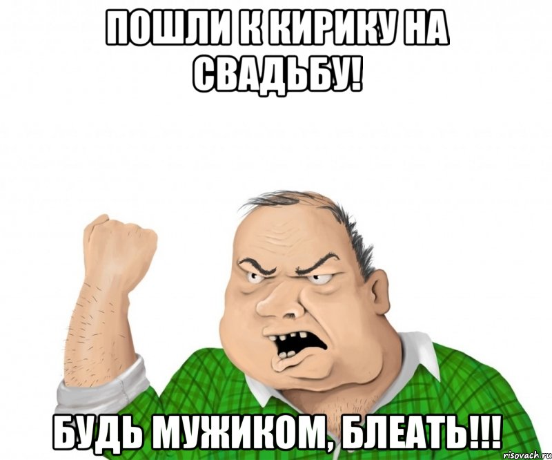 Пошли к Кирику на свадьбу! Будь мужиком, блеать!!!, Мем мужик