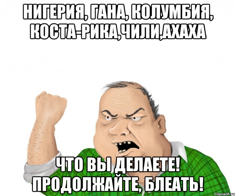 Нигерия, Гана, Колумбия, Коста-Рика,Чили,ахаха Что вы делаете! Продолжайте, блеать!, Мем мужик