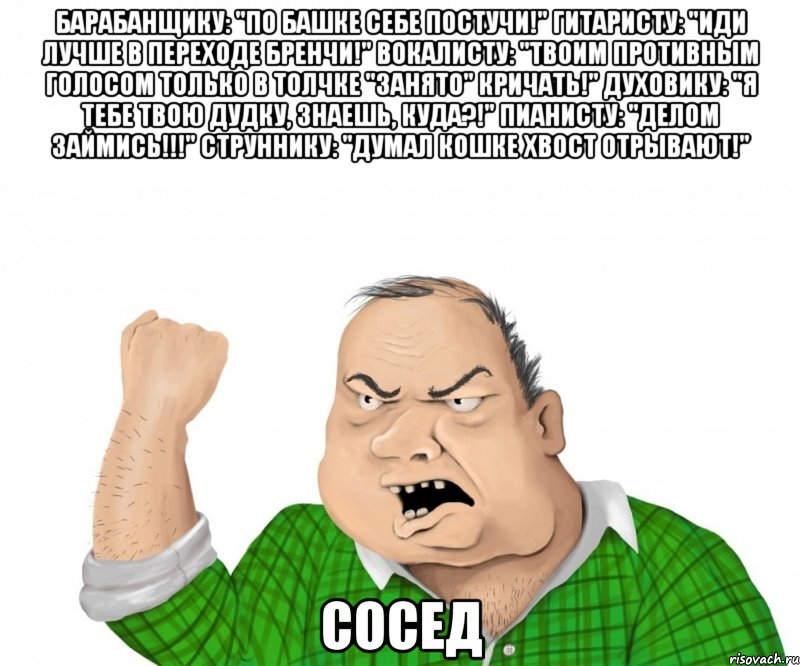 барабанщику: "По башке себе постучи!" гитаристу: "Иди лучше в переходе бренчи!" вокалисту: "Твоим противным голосом только в толчке "занято" кричать!" духовику: "Я тебе твою дудку, знаешь, куда?!" пианисту: "Делом займись!!!" Струннику: "Думал кошке хвост отрывают!" сосед, Мем мужик