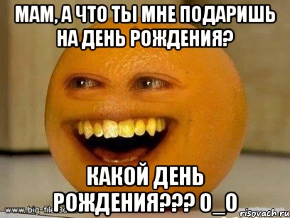 Мам, а что ты мне подаришь на день рождения? Какой день рождения??? О_О, Мем Надоедливый апельсин