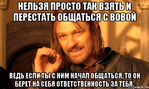 нельзя просто так взять и перестать общаться с вовой ведь если ты с ним начал общаться, то он берет на себя ответственность за тебя., Мем Нельзя просто так взять и (Боромир мем)