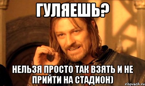 Гуляешь? нельзя просто так взять и не прийти на стадион), Мем Нельзя просто так взять и (Боромир мем)