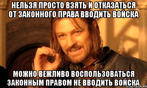 НЕЛЬЗЯ ПРОСТО ВЗЯТЬ И ОТКАЗАТЬСЯ ОТ ЗАКОННОГО ПРАВА ВВОДИТЬ ВОЙСКА МОЖНО ВЕЖЛИВО ВОСПОЛЬЗОВАТЬСЯ ЗАКОННЫМ ПРАВОМ НЕ ВВОДИТЬ ВОЙСКА, Мем Нельзя просто так взять и (Боромир мем)