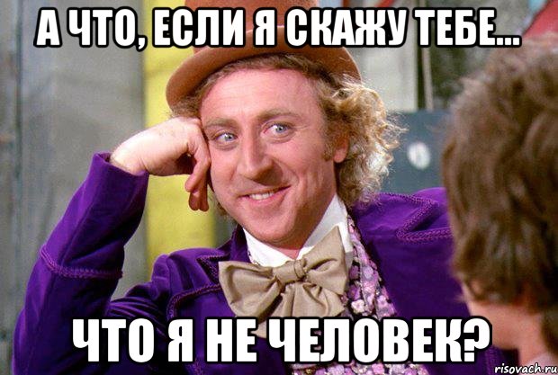 А что, если я скажу тебе... Что я не человек?