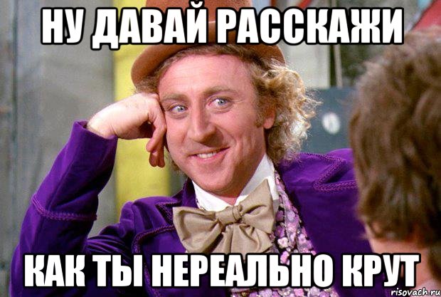ну давай расскажи как ты нереально крут, Мем Ну давай расскажи (Вилли Вонка)