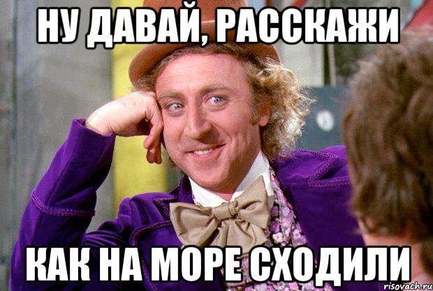 ну давай, расскажи как на море сходили, Мем Ну давай расскажи (Вилли Вонка)