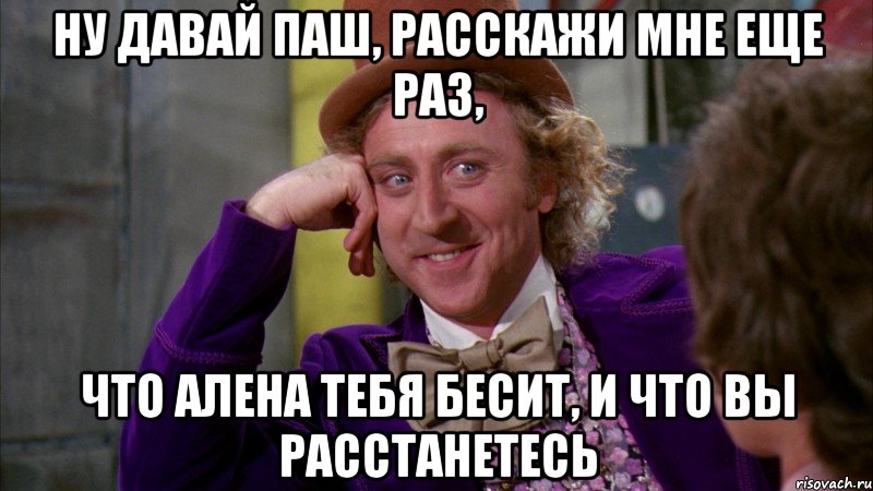 Ну давай Паш, расскажи мне еще раз, что Алена тебя бесит, и что вы расстанетесь, Мем Ну давай расскажи (Вилли Вонка)