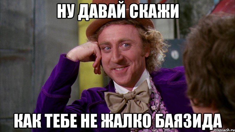 Ну давай скажи как тебе не жалко Баязида, Мем Ну давай расскажи (Вилли Вонка)